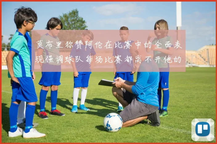 莫布里称赞阿伦在比赛中的全面表现强调球队每场比赛都离不开他的贡献