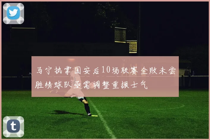 马宁执掌国安后10场联赛全败未尝胜绩球队亟需调整重振士气