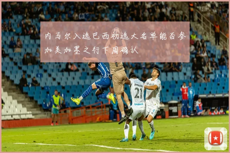 内马尔入选巴西初选大名单能否参加美加墨之行下周确认