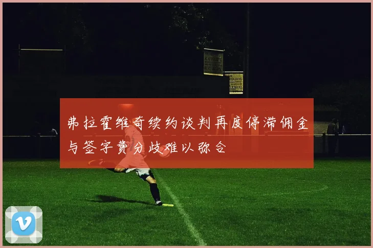 弗拉霍维奇续约谈判再度停滞佣金与签字费分歧难以弥合