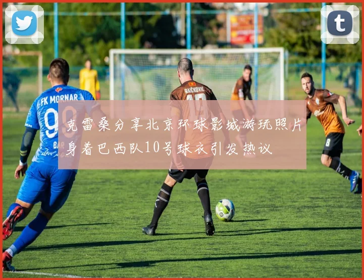 克雷桑分享北京环球影城游玩照片身着巴西队10号球衣引发热议