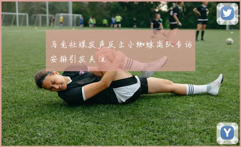 马竞社媒发声反击小蜘蛛离队专访安排引发关注