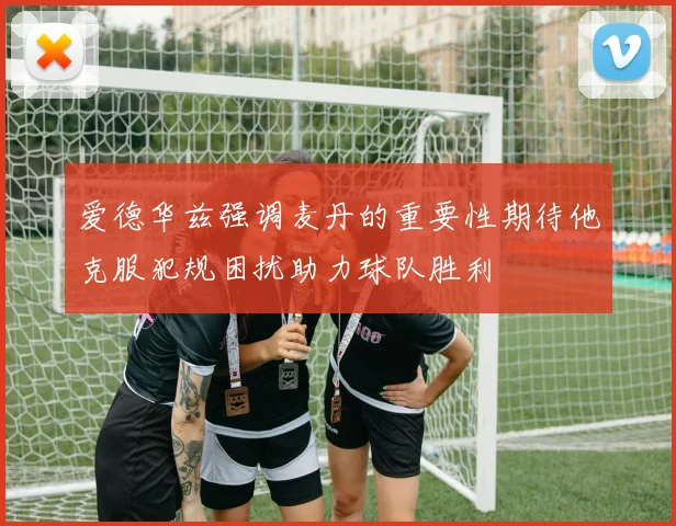 爱德华兹强调麦丹的重要性期待他克服犯规困扰助力球队胜利
