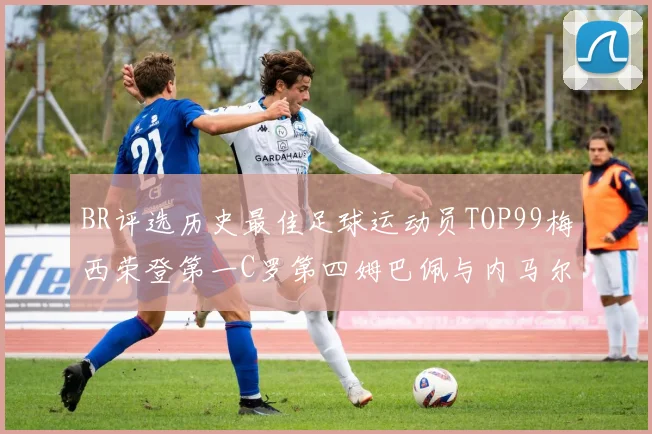 BR评选历史最佳足球运动员TOP99梅西荣登第一C罗第四姆巴佩与内马尔排名解析