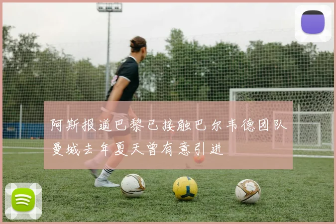阿斯报道巴黎已接触巴尔韦德团队曼城去年夏天曾有意引进