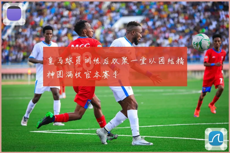 皇马球员训练后欢聚一堂以团结精神圆满收官本赛季