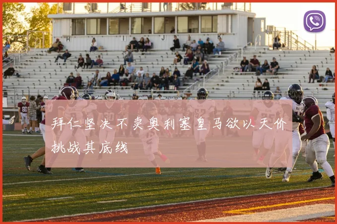 拜仁坚决不卖奥利塞皇马欲以天价挑战其底线