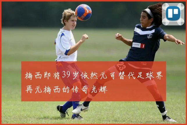 梅西即将39岁依然无可替代足球界再无梅西的传奇光辉