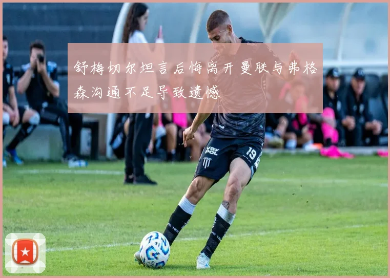 舒梅切尔坦言后悔离开曼联与弗格森沟通不足导致遗憾