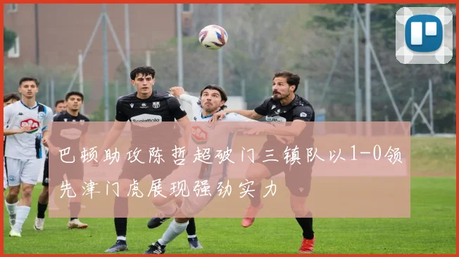 巴顿助攻陈哲超破门三镇队以1-0领先津门虎展现强劲实力